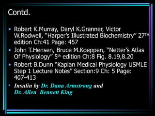 Contd.

• Robert K.Murray, Daryl K.Granner, Victor
  W.Rodwell, “Harper’s Illustrated Biochemistry” 27TH
  edition Ch:41 Page: 457
• John T.Hensen, Bruce M.Koeppen, “Netter’s Atlas
  Of Physiology” 5th edition Ch:8 Fig. 8.19,8.20
• Robert B.Dunn “Kaplan Medical Physiology USMLE
  Step 1 Lecture Notes” Section:9 Ch: 5 Page:
  407-413
• Insulin by Dr. Dana Armstrong and
  Dr. Allen Bennett King
 
