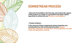• Removal of insolubles is the first step and involves the capture
of the product as a solute in a particulate-free liquid. Typical
operations to achieve this are filtration, centrifugation.
• Product isolation :
is the removal of those components whose properties vary
considerably from that of the desired product. Solvent
extraction, adsorption, ultrafiltration, and precipitation are some
of the unit operations involved.
DOWNSTREAM PROCESS
 