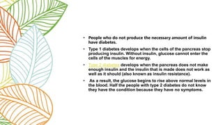 • People who do not produce the necessary amount of insulin
have diabetes.
• Type 1 diabetes develops when the cells of the pancreas stop
producing insulin. Without insulin, glucose cannot enter the
cells of the muscles for energy.
• Type 2 diabetes develops when the pancreas does not make
enough insulin and the insulin that is made does not work as
well as it should (also known as insulin resistance).
• As a result, the glucose begins to rise above normal levels in
the blood. Half the people with type 2 diabetes do not know
they have the condition because they have no symptoms.
 