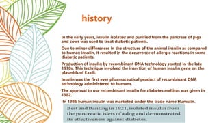 In the early years, insulin isolated and purified from the pancreas of pigs
and cows was used to treat diabetic patients.
Due to minor differences in the structure of the animal insulin as compared
to human insulin, it resulted in the occurrence of allergic reactions in some
diabetic patients.
Production of insulin by recombinant DNA technology started in the late
1970s. This technique involved the insertion of human insulin gene on the
plasmids of E.coli.
Insulin was the first ever pharmaceutical product of recombinant DNA
technology administered to humans.
The approval to use recombinant insulin for diabetes mellitus was given in
1982.
In 1986 human insulin was marketed under the trade name Humulin.
history
 