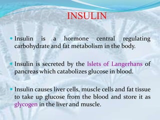 INSULIN
 Insulin is a hormone central regulating
carbohydrate and fat metabolism in the body.
 Insulin is secreted by the Islets of Langerhans of
pancreas which catabolizes glucose in blood.
 Insulin causes liver cells, muscle cells and fat tissue
to take up glucose from the blood and store it as
glycogen in the liver and muscle.
 