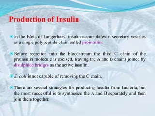Production of Insulin
In the Islets of Langerhans, insulin accumulates in secretary vesicles
as a single polypeptide chain called proinsulin.
Before secretion into the bloodstream the third C chain of the
proinsulin molecule is excised, leaving the A and B chains joined by
disulphide bridges as the active insulin.
E. coli is not capable of removing the C chain.
There are several strategies for producing insulin from bacteria, but
the most successful is to synthesize the A and B separately and then
join them together.
 
