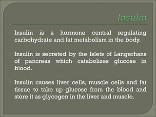  Insulin is a hormone central regulating
carbohydrate and fat metabolism in the body.
 Insulin is secreted by the Islets of Langerhans
of pancreas which catabolizes glucose in
blood.
 Insulin causes liver cells, muscle cells and fat
tissue to take up glucose from the blood and
store it as glycogen in the liver and muscle.
 