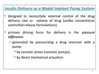 Insulin Delivery as a Model Implant Pump System
• designed to necessitate external control of the drug
delivery rate or volume of drug (unlike conventional
controlled-release formulations)
• primary driving force for delivery is the pressurepressure
differencedifference.
– generated by pressurizing a drug reservoir with a
pump
• by osmotic action (osmotic pumps),
• by direct mechanical actuation.
10
 