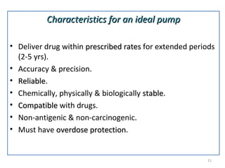 Characteristics for an ideal pumpCharacteristics for an ideal pump
• Deliver drug within prescribed ratesprescribed rates for extended periods
(2-5 yrs).
• Accuracy & precision.
• ReliableReliable.
• Chemically, physically & biologically stablestable.
• CompatibleCompatible with drugs.
• Non-antigenic & non-carcinogenic.
• Must have overdose protectionoverdose protection.
11
 