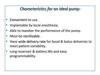 • ConvenientConvenient to use.
• Implantable by local anesthesia.
• Able to monitormonitor the performance of the pump.
• Must be sterilizablesterilizable.
• Have wide delivery ratewide delivery rate for basal & bolus deliveries to
meet patient variability.
• Long reservoir & battery life and easy
programmability.
Characteristics for an ideal pump:Characteristics for an ideal pump:
12
 