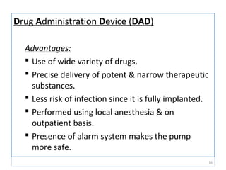 Drug Administration Device (DAD)
Advantages:
 Use of wide variety of drugs.
 Precise delivery of potent & narrow therapeutic
substances.
 Less risk of infection since it is fully implanted.
 Performed using local anesthesia & on
outpatient basis.
 Presence of alarm system makes the pump
more safe.
16
 