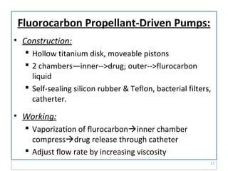Fluorocarbon Propellant-Driven Pumps:
• Construction:
 Hollow titanium disk, moveable pistons
 2 chambers—inner-->drug; outer-->flurocarbon
liquid
 Self-sealing silicon rubber & Teflon, bacterial filters,
catherter.
• Working:
 Vaporization of flurocarboninner chamber
compressdrug release through catheter
 Adjust flow rate by increasing viscosity
17
 
