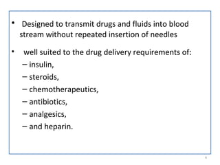 • Designed to transmit drugs and fluids into blood
stream without repeated insertion of needles
• well suited to the drug delivery requirements of:
– insulin,
– steroids,
– chemotherapeutics,
– antibiotics,
– analgesics,
– and heparin.
4
 