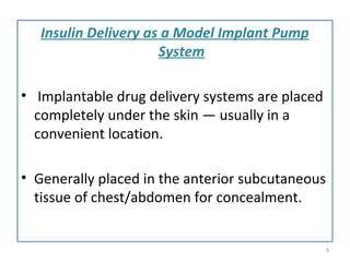 Insulin Delivery as a Model Implant Pump
System
• Implantable drug delivery systems are placed
completely under the skin — usually in a
convenient location.
• Generally placed in the anterior subcutaneous
tissue of chest/abdomen for concealment.
9
 