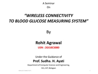 A Seminar
On
“WIRELESS CONNECTIVITY
TO BLOOD GLUCOSE MEASURING SYSTEM”
By
Rohit Agrawal
USN : 2GI10CS080
Under the Guidance of
Prof. Sudha. H. Ayati
Department of Computer Science and Engineering,
KLS, GIT, Belagavi.
WIRELESS CONNECTIVITY 1
 