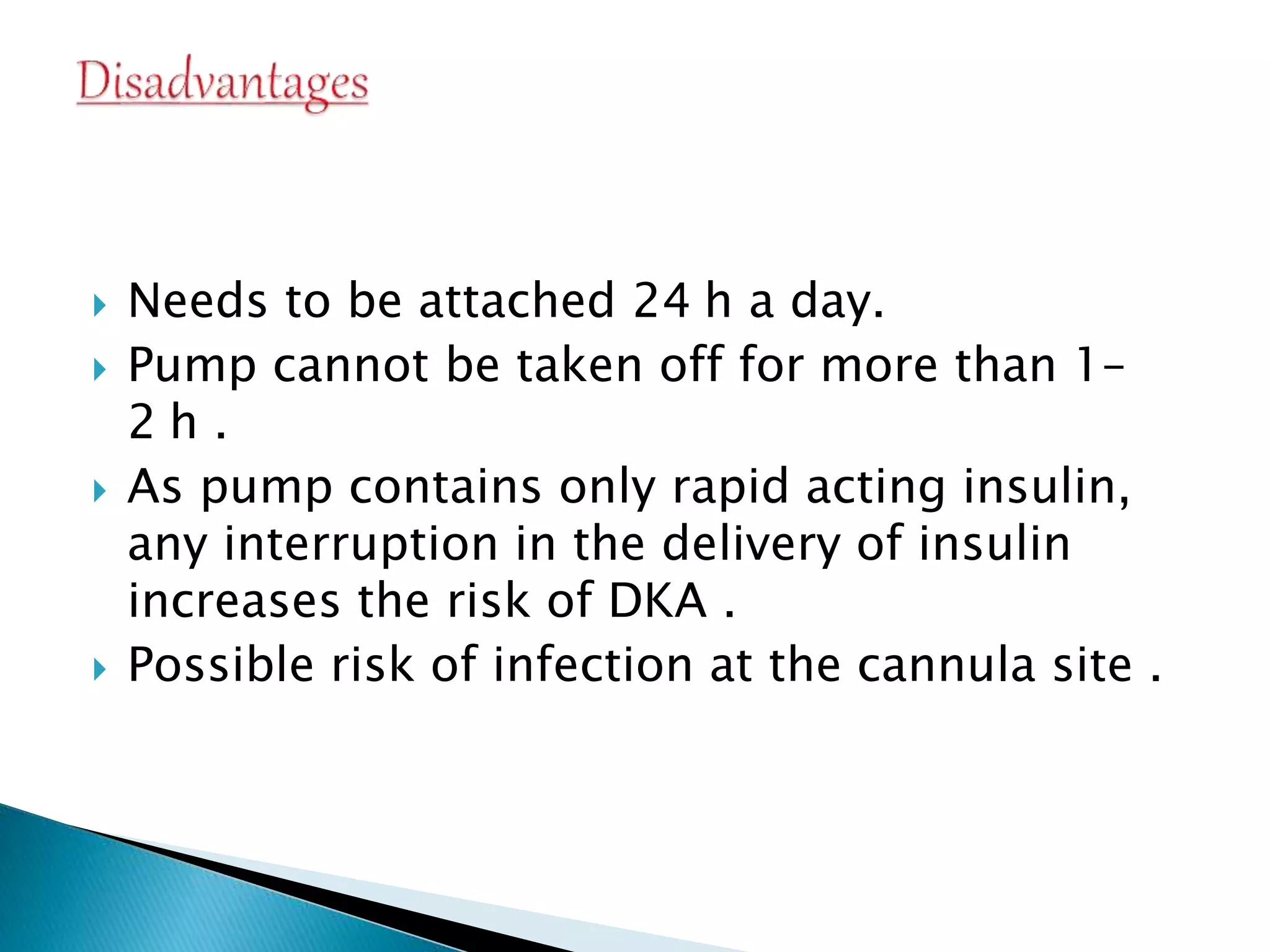  Needs to be attached 24 h a day.
 Pump cannot be taken off for more than 1–
2 h .
 As pump contains only rapid acting insulin,
any interruption in the delivery of insulin
increases the risk of DKA .
 Possible risk of infection at the cannula site .
 