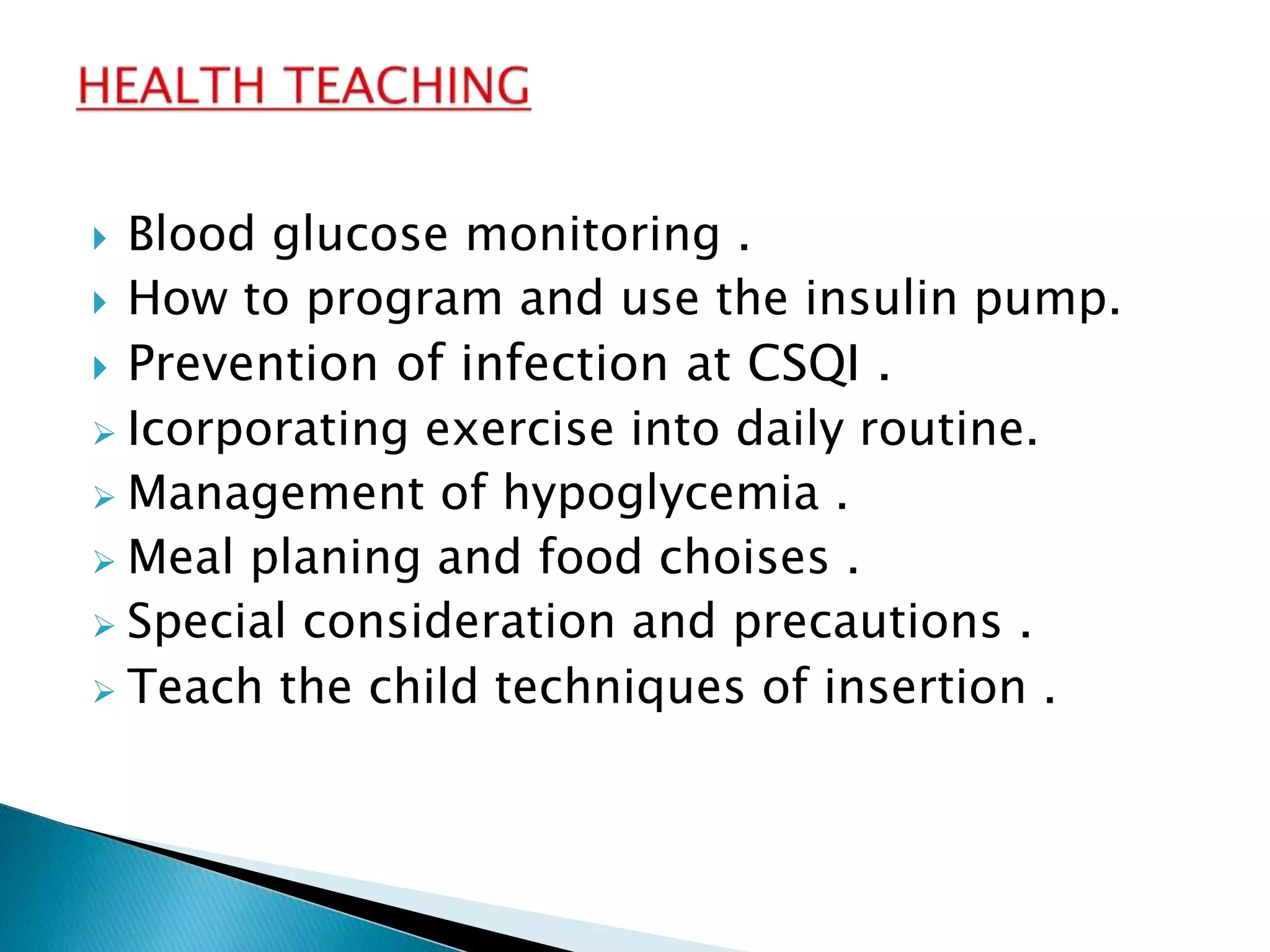  Blood glucose monitoring .
 How to program and use the insulin pump.
 Prevention of infection at CSQI .
 Icorporating exercise into daily routine.
 Management of hypoglycemia .
 Meal planing and food choises .
 Special consideration and precautions .
 Teach the child techniques of insertion .
 