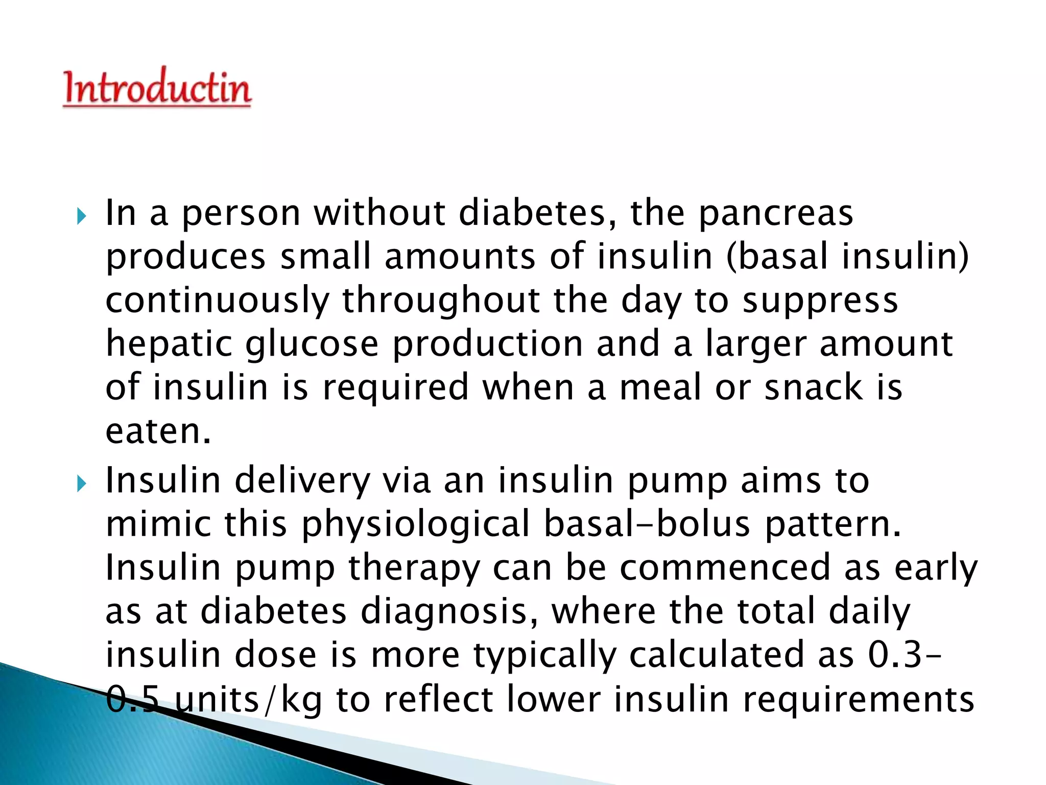  In a person without diabetes, the pancreas
produces small amounts of insulin (basal insulin)
continuously throughout the day to suppress
hepatic glucose production and a larger amount
of insulin is required when a meal or snack is
eaten.
 Insulin delivery via an insulin pump aims to
mimic this physiological basal-bolus pattern.
Insulin pump therapy can be commenced as early
as at diabetes diagnosis, where the total daily
insulin dose is more typically calculated as 0.3–
0.5 units/kg to reflect lower insulin requirements
 