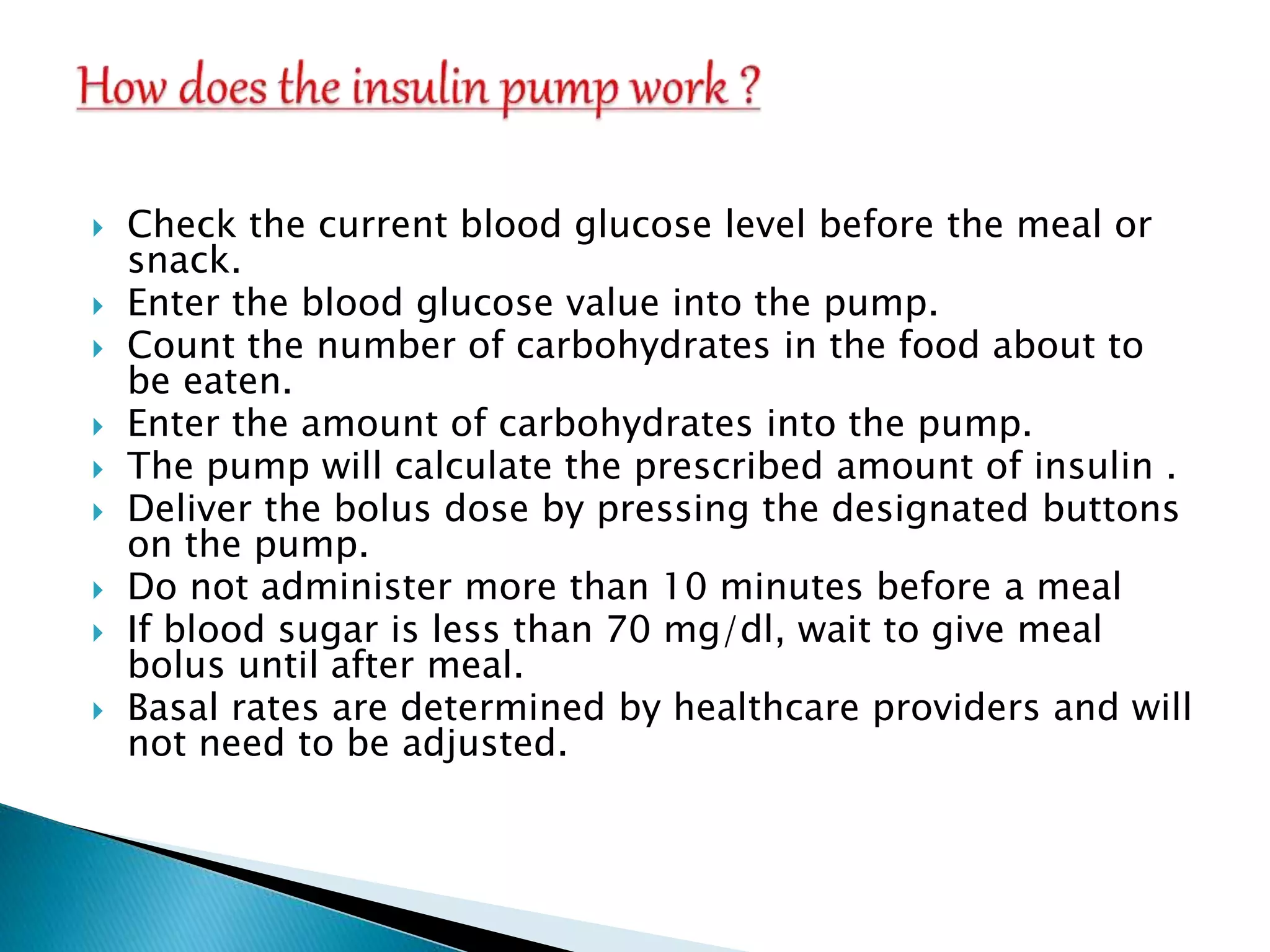  Check the current blood glucose level before the meal or
snack.
 Enter the blood glucose value into the pump.
 Count the number of carbohydrates in the food about to
be eaten.
 Enter the amount of carbohydrates into the pump.
 The pump will calculate the prescribed amount of insulin .
 Deliver the bolus dose by pressing the designated buttons
on the pump.
 Do not administer more than 10 minutes before a meal
 If blood sugar is less than 70 mg/dl, wait to give meal
bolus until after meal.
 Basal rates are determined by healthcare providers and will
not need to be adjusted.
 