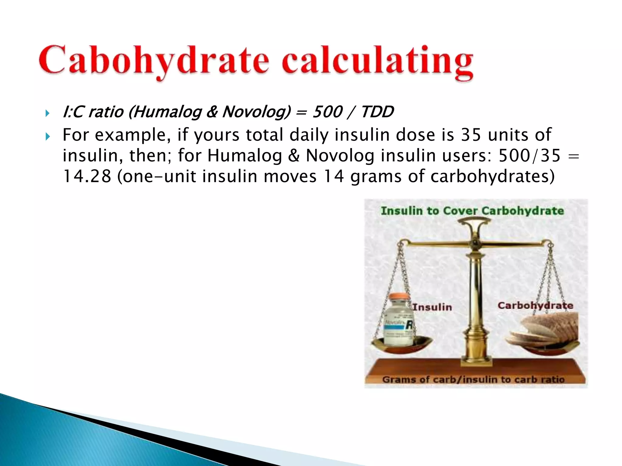  I:C ratio (Humalog & Novolog) = 500 / TDD
 For example, if yours total daily insulin dose is 35 units of
insulin, then; for Humalog & Novolog insulin users: 500/35 =
14.28 (one-unit insulin moves 14 grams of carbohydrates)
 