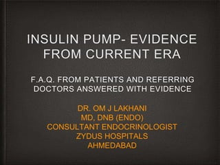 INSULIN PUMP- EVIDENCE
FROM CURRENT ERA
F.A.Q. FROM PATIENTS AND REFERRING
DOCTORS ANSWERED WITH EVIDENCE
DR. OM J LAKHANI
MD, DNB (ENDO)
CONSULTANT ENDOCRINOLOGIST
ZYDUS HOSPITALS
AHMEDABAD
 