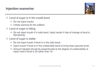 Injection scenarios 
 Level of sugar is in the unsafe band 
 Do not inject insulin; 
 Initiate warning for the sufferer. 
 Level of sugar is falling 
 Do not inject insulin if in safe band. Inject insulin if rate of change of level is 
decreasing. 
 Level of sugar is stable 
 Do not inject insulin if level is in the safe band; 
 Inject insulin if level is in the undesirable band to bring down glucose level; 
 Amount injected should be proportionate to the degree of undesirability ie 
inject more if level is 20 rather than 10. 
Case study: Insulin pump overview 10 
 