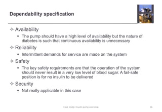 Dependability specification 
 Availability 
 The pump should have a high level of availability but the nature of 
diabetes is such that continuous availability is unnecessary 
 Reliability 
 Intermittent demands for service are made on the system 
 Safety 
 The key safety requirements are that the operation of the system 
should never result in a very low level of blood sugar. A fail-safe 
position is for no insulin to be delivered 
 Security 
 Not really applicable in this case 
Case study: Insulin pump overview 16 
 