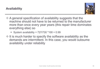 Availability 
 A general specification of availability suggests that the 
machine should not have to be returned to the manufacturer 
more than once every year years (this repair time dominates 
everything else) so 
 System availability = 727/730 *100 = 0.99 
 It is much harder to specify the software availability as the 
demands are intermittent. In this case, you would subsume 
availability under reliability 
Case study: Insulin pump overview 18 
 