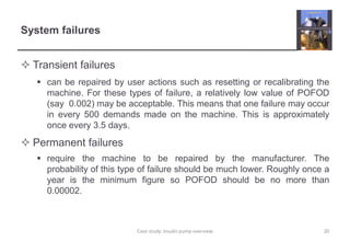 System failures 
 Transient failures 
 can be repaired by user actions such as resetting or recalibrating the 
machine. For these types of failure, a relatively low value of POFOD 
(say 0.002) may be acceptable. This means that one failure may occur 
in every 500 demands made on the machine. This is approximately 
once every 3.5 days. 
 Permanent failures 
 require the machine to be repaired by the manufacturer. The 
probability of this type of failure should be much lower. Roughly once a 
year is the minimum figure so POFOD should be no more than 
0.00002. 
Case study: Insulin pump overview 20 
 