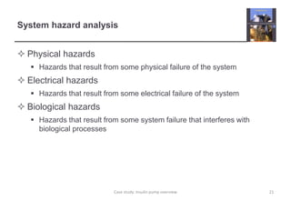 System hazard analysis 
 Physical hazards 
 Hazards that result from some physical failure of the system 
 Electrical hazards 
 Hazards that result from some electrical failure of the system 
 Biological hazards 
 Hazards that result from some system failure that interferes with 
biological processes 
Case study: Insulin pump overview 21 
 
