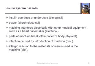 Insulin system hazards 
 insulin overdose or underdose (biological) 
 power failure (electrical) 
 machine interferes electrically with other medical equipment 
such as a heart pacemaker (electrical) 
 parts of machine break off in patient’s body(physical) 
 infection caused by introduction of machine (biol.) 
 allergic reaction to the materials or insulin used in the 
machine (biol). 
Case study: Insulin pump overview 22 
 