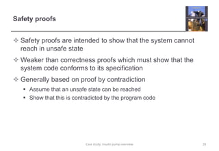 Safety proofs 
 Safety proofs are intended to show that the system cannot 
reach in unsafe state 
Weaker than correctness proofs which must show that the 
system code conforms to its specification 
 Generally based on proof by contradiction 
 Assume that an unsafe state can be reached 
 Show that this is contradicted by the program code 
Case study: Insulin pump overview 28 
 
