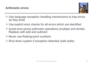 Arithmetic errors 
 Use language exception handling mechanisms to trap errors 
as they arise 
 Use explicit error checks for all errors which are identified 
 Avoid error-prone arithmetic operations (multiply and divide). 
Replace with add and subtract 
 Never use floating-point numbers 
 Shut down system if exception detected (safe state) 
Case study: Insulin pump overview 30 
 