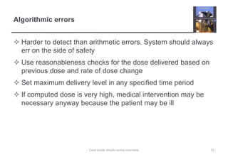 Algorithmic errors 
 Harder to detect than arithmetic errors. System should always 
err on the side of safety 
 Use reasonableness checks for the dose delivered based on 
previous dose and rate of dose change 
 Set maximum delivery level in any specified time period 
 If computed dose is very high, medical intervention may be 
necessary anyway because the patient may be ill 
Case study: Insulin pump overview 31 
 