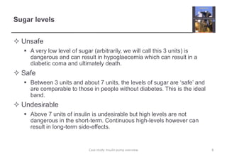 Sugar levels 
 Unsafe 
 A very low level of sugar (arbitrarily, we will call this 3 units) is 
dangerous and can result in hypoglaecemia which can result in a 
diabetic coma and ultimately death. 
 Safe 
 Between 3 units and about 7 units, the levels of sugar are ‘safe’ and 
are comparable to those in people without diabetes. This is the ideal 
band. 
 Undesirable 
 Above 7 units of insulin is undesirable but high levels are not 
dangerous in the short-term. Continuous high-levels however can 
result in long-term side-effects. 
Case study: Insulin pump overview 8 
 