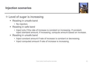 Injection scenarios
 Level of sugar is increasing
 Reading in unsafe band
• No injection.
 Reading in safe band
• Inject only if the rate of increase is constant or increasing. If constant,
inject standard amount; if increasing, compute amount based on increase.
 Reading in unsafe band
• Inject constant amount if rate of increase is constant or decreasing.
• Inject computed amount if rate of increase is increasing.
11
Case study: Insulin pump overview
 