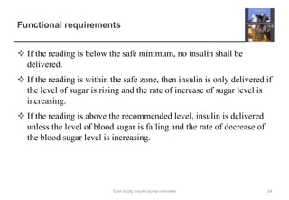 Functional requirements
 If the reading is below the safe minimum, no insulin shall be
delivered.
 If the reading is within the safe zone, then insulin is only delivered if
the level of sugar is rising and the rate of increase of sugar level is
increasing.
 If the reading is above the recommended level, insulin is delivered
unless the level of blood sugar is falling and the rate of decrease of
the blood sugar level is increasing.
14
Case study: Insulin pump overview
 