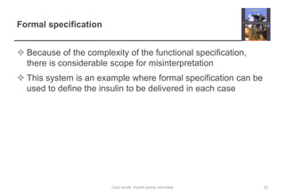 Formal specification
 Because of the complexity of the functional specification,
there is considerable scope for misinterpretation
 This system is an example where formal specification can be
used to define the insulin to be delivered in each case
15
Case study: Insulin pump overview
 
