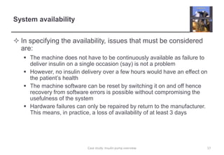 System availability
 In specifying the availability, issues that must be considered
are:
 The machine does not have to be continuously available as failure to
deliver insulin on a single occasion (say) is not a problem
 However, no insulin delivery over a few hours would have an effect on
the patient’s health
 The machine software can be reset by switching it on and off hence
recovery from software errors is possible without compromising the
usefulness of the system
 Hardware failures can only be repaired by return to the manufacturer.
This means, in practice, a loss of availability of at least 3 days
17
Case study: Insulin pump overview
 
