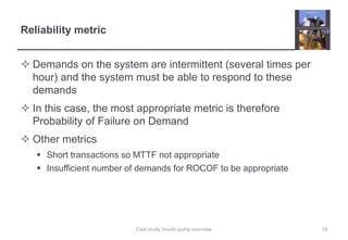 Reliability metric
 Demands on the system are intermittent (several times per
hour) and the system must be able to respond to these
demands
 In this case, the most appropriate metric is therefore
Probability of Failure on Demand
 Other metrics
 Short transactions so MTTF not appropriate
 Insufficient number of demands for ROCOF to be appropriate
19
Case study: Insulin pump overview
 