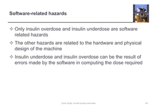 Software-related hazards
 Only insulin overdose and insulin underdose are software
related hazards
 The other hazards are related to the hardware and physical
design of the machine
 Insulin underdose and insulin overdose can be the result of
errors made by the software in computing the dose required
24
Case study: Insulin pump overview
 