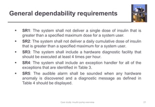 General dependability requirements
 SR1: The system shall not deliver a single dose of insulin that is
greater than a specified maximum dose for a system user.
 SR2: The system shall not deliver a daily cumulative dose of insulin
that is greater than a specified maximum for a system user.
 SR3: The system shall include a hardware diagnostic facility that
should be executed at least 4 times per hour.
 SR4: The system shall include an exception handler for all of the
exceptions that are identified in Table 3.
 SR5: The audible alarm shall be sounded when any hardware
anomaly is discovered and a diagnostic message as defined in
Table 4 should be displayed.
27
Case study: Insulin pump overview
 