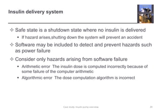 Insulin delivery system
 Safe state is a shutdown state where no insulin is delivered
 If hazard arises,shutting down the system will prevent an accident
 Software may be included to detect and prevent hazards such
as power failure
 Consider only hazards arising from software failure
 Arithmetic error The insulin dose is computed incorrectly because of
some failure of the computer arithmetic
 Algorithmic error The dose computation algorithm is incorrect
29
Case study: Insulin pump overview
 