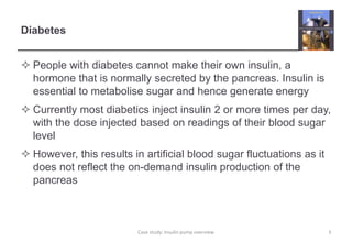 Diabetes
 People with diabetes cannot make their own insulin, a
hormone that is normally secreted by the pancreas. Insulin is
essential to metabolise sugar and hence generate energy
 Currently most diabetics inject insulin 2 or more times per day,
with the dose injected based on readings of their blood sugar
level
 However, this results in artificial blood sugar fluctuations as it
does not reflect the on-demand insulin production of the
pancreas
3
Case study: Insulin pump overview
 