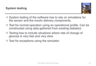 System testing
 System testing of the software has to rely on simulators for
the sensor and the insulin delivery components.
 Test for normal operation using an operational profile. Can be
constructed using data gathered from existing diabetics
 Testing has to include situations where rate of change of
glucose is very fast and very slow
 Test for exceptions using the simulator
34
Case study: Insulin pump overview
 