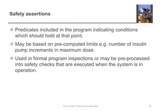 Safety assertions
 Predicates included in the program indicating conditions
which should hold at that point.
 May be based on pre-computed limits e.g. number of insulin
pump increments in maximum dose.
 Used in formal program inspections or may be pre-processed
into safety checks that are executed when the system is in
operation.
35
Case study: Insulin pump overview
 