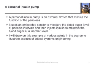 A personal insulin pump
 A personal insulin pump is an external device that mimics the
function of the pancreas
 It uses an embedded sensor to measure the blood sugar level
at periodic intervals and then injects insulin to maintain the
blood sugar at a ‘normal’ level.
 I will draw on this example at various points in the course to
illustrate aspects of critical systems engineering
4
Case study: Insulin pump overview
 