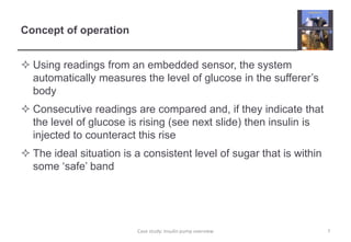 Concept of operation
 Using readings from an embedded sensor, the system
automatically measures the level of glucose in the sufferer’s
body
 Consecutive readings are compared and, if they indicate that
the level of glucose is rising (see next slide) then insulin is
injected to counteract this rise
 The ideal situation is a consistent level of sugar that is within
some ‘safe’ band
7
Case study: Insulin pump overview
 