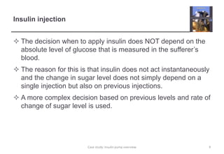 Insulin injection
 The decision when to apply insulin does NOT depend on the
absolute level of glucose that is measured in the sufferer’s
blood.
 The reason for this is that insulin does not act instantaneously
and the change in sugar level does not simply depend on a
single injection but also on previous injections.
 A more complex decision based on previous levels and rate of
change of sugar level is used.
9
Case study: Insulin pump overview
 