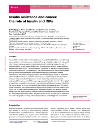 Insulin resistance and cancer:
the role of insulin and IGFs
Seﬁrin Djiogue1
, Armel Herve´ Nwabo Kamdje2,3
, Lorella Vecchio4
,
Maulilio John Kipanyula5
, Mohammed Farahna6
, Yousef Aldebasi7
and
Paul Faustin Seke Etet6
1
Department of Animal Biology and Physiology, University of Yaounde´ 1, PO Box 812, Yaounde´, Cameroon
2
Biomedical Research Center, University of British Columbia, 2222 Health Science Mall, Vancouver, British Columbia,
Canada V6T 1Z3
3
Department of Biomedical Sciences, University of Ngaounde´re´, PO Box 454, Ngaounde´re´, Cameroon
4
Laboratory of Cytometry, University of Pavia, via Ferrata 1, 27100 Pavia, Italy
5
Department of Veterinary Anatomy, Sokoine University of Agriculture, PO Box 3016, Chuo Kikuu, Morogoro,
Tanzania
Departments of 6
Basic Health Sciences 7
Optometry, College of Applied Medical Sciences, Qassim University,
Buraydah, 51452 Al-Qaseem, Saudi Arabia
Correspondence
should be addressed to
P F Seke Etet
Email
paul.seke@gmail.com
Abstract
Insulin, IGF1, and IGF2 are the most studied insulin-like peptides (ILPs). These are evolutionary
conserved factors well known as key regulators of energy metabolism and growth, with crucial
roles in insulin resistance-related metabolic disorders such as obesity, diseases like type 2
diabetes mellitus, as well as associated immune deregulations. A growing body of evidence
suggests that insulin and IGF1 receptors mediate their effects on regulating cell proliferation,
differentiation, apoptosis, glucose transport, and energy metabolism by signaling downstream
through insulin receptor substrate molecules and thus play a pivotal role in cell fate
determination. Despite the emerging evidence from epidemiological studies on the possible
relationship between insulin resistance and cancer, our understanding on the cellular and
molecular mechanisms that might account for this relationship remains incompletely
understood. The involvement of IGFs in carcinogenesis is attributed to their role in linking high
energy intake, increased cell proliferation, and suppression of apoptosis to cancer risks, which
has been proposed as the key mechanism bridging insulin resistance and cancer. The present
review summarizes and discusses evidence highlighting recent advances in our understanding
on the role of ILPs as the link between insulin resistance and cancer and between immune
deregulation and cancer in obesity, as well as those areas where there remains a paucity of data.
It is anticipated that issues discussed in this paper will also recover new therapeutic targets that
can assist in diagnostic screening and novel approaches to controlling tumor development. Endocrine-Related Cancer
(2013) 20, R1–R17
Introduction
Insulin resistance is a pathological condition characterized
by a decrease in efﬁciency of insulin signaling for blood
sugar regulation. Insulin resistance is a major component
of metabolic syndrome, i.e. a group of risk factors that
generally occur together and increase the risk for various
diseases, including type 2 diabetes mellitus and several
other metabolic diseases (Campbell 2011, Karagiannis
et al. 2012), cerebrovascular and coronary artery diseases
(Hadaegh et al. 2012, Vykoukal & Davies 2012), neuro-
degenerative disorders (Kaidanovich-Beilin et al. 2012,
Endocrine-RelatedCancer
Review
S Djiogue et al. Insulin resistance and cancer 20:1 R1–R17
http://erc.endocrinology-journals.org q 2013 Society for Endocrinology
DOI: 10.1530/ERC-12-0324 Printed in Great Britain
Published by Bioscientiﬁca Ltd.
 