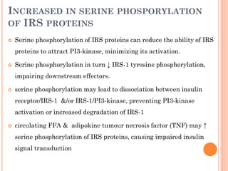INCREASED IN SERINE PHOSPORYLATION
OF IRS PROTEINS


Serine phosphorylation of IRS proteins can reduce the ability of IRS

proteins to attract PI3-kinase, minimizing its activation.


Serine phosphorylation in turn ↓ IRS-1 tyrosine phosphorylation,
impairing downstream effectors.



serine phosphorylation may lead to dissociation between insulin
receptor/IRS-1 &/or IRS-1/PI3-kinase, preventing PI3-kinase
activation or increased degradation of IRS-1



circulating FFA & adipokine tumour necrosis factor (TNF) may ↑
serine phosphorylation of IRS proteins, causing impaired insulin
signal transduction

 