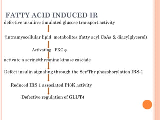 FATTY ACID INDUCED IR
defective insulin-stimulated glucose transport activity

↑intramyocellular lipid metabolites (fatty acyl CoAs & diacylglycerol)
Activating PKC

activate a serine/threonine kinase cascade
Defect insulin signaling through the Ser/Thr phosphorylation IRS-1
Reduced IRS 1 associated PI3K activity
Defective regulation of GLUT4

 