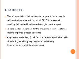 DIABETES


The primary defects in insulin action appear to be in muscle
cells and adipocytes, with impaired GLUT 4 translocation
resulting in impaired insulin-mediated glucose transport.



β cells fail to compensate for the prevailing insulin resistance
leading impaired glucose tolerance.



As glucose levels rise, β cell function deteriorates further, with
diminishing sensitivity to glucose and worsening

hyperglycemia and diabetes develops.

 