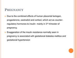 PREGNANCY


Due to the combined effects of human placental lactogen,
progesterone, oestradiol and cortisol, which act as counterregulatory hormones to insulin mainly in 3rd trimester of
pregnancy.



Exaggeration of the insulin resistance normally seen in
pregnancy is associated with gestational diabetes mellitus and
gestational hypertension

 